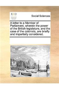 A Letter to a Member of Parliament, Wherein the Power of the British Legislature, and the Case of the Colonists, Are Briefly and Impartially Considered.