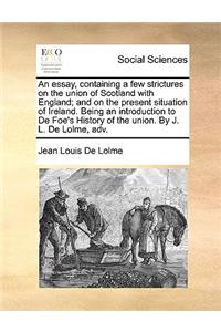 An Essay, Containing a Few Strictures on the Union of Scotland with England; And on the Present Situation of Ireland. Being an Introduction to de Foe's History of the Union. by J. L. de Lolme, Adv.
