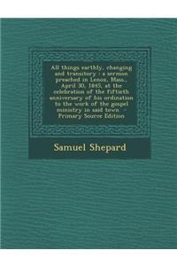 All Things Earthly, Changing and Transitory: A Sermon Preached in Lenox, Mass., April 30, 1845, at the Celebration of the Fiftieth Anniversary of His Ordination to the Work of the Gospel Ministry in Said Town