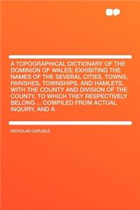 A Topographical Dictionary of the Dominion of Wales; Exhibiting the Names of the Several Cities, Towns, Parishes, Townships, and Hamlets, with the County and Division of the County, to Which They Respectively Belong ... Compiled from Actual Inquiry