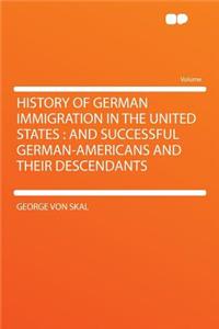 History of German Immigration in the United States: And Successful German-Americans and Their Descendants: And Successful German-Americans and Their Descendants