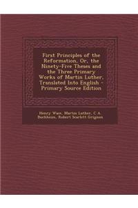 First Principles of the Reformation, Or, the Ninety-Five Theses and the Three Primary Works of Martin Luther, Translated Into English - Primary Source