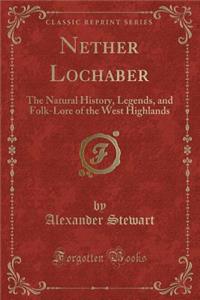 Nether Lochaber: The Natural History, Legends, and Folk-Lore of the West Highlands (Classic Reprint)