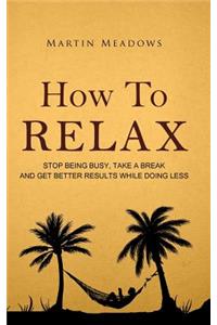 How to Relax: Stop Being Busy, Take a Break and Get Better Results While Doing Less