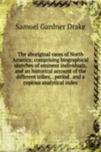 aboriginal races of North America; comprising biographical sketches of eminent individuals, and an historical account of the different tribes, . period . and a copious analytical index