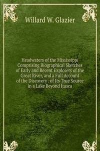 Headwaters of the Mississippi Comprising Biographical Sketches of Early and Recent Explorers of the Great River, and a Full Account of the Discovery . of Its True Source in a Lake Beyond Itasca