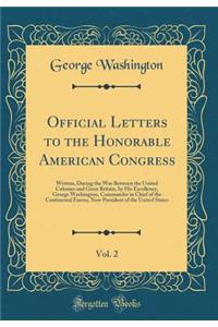 Official Letters to the Honorable American Congress, Vol. 2: Written, During the War Between the United Colonies and Great Britain, by His Excellency, George Washington, Commander in Chief of the Continental Forces, Now President of the United Stat
