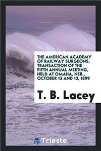 The American Academy of Railway Surgeons; Transaction of the Fifth Annual Meeting, Held at Omaha, Neb., October 12 and 13, 1899