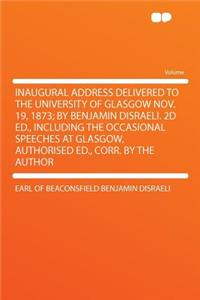 Inaugural Address Delivered to the University of Glasgow Nov. 19, 1873; By Benjamin Disraeli. 2D Ed., Including the Occasional Speeches at Glasgow, Authorised Ed., Corr. by the Author