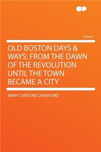 Old Boston Days & Ways; From the Dawn of the Revolution Until the Town Became a City