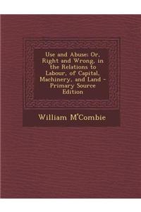 Use and Abuse; Or, Right and Wrong, in the Relations to Labour, of Capital, Machinery, and Land