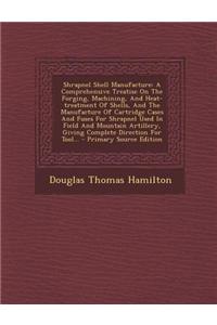 Shrapnel Shell Manufacture: A Comprehensive Treatise on the Forging, Machining, and Heat-Treatment of Shells, and the Manufacture of Cartridge Cas