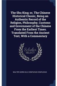 The Shu King; or, The Chinese Historical Classic, Being an Authentic Record of the Religion, Philosophy, Customs and Government of the Chinese From the Earliest Times. Translated From the Ancient Text, With a Commentary
