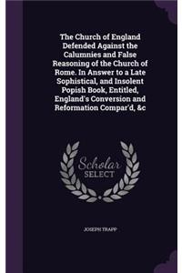 The Church of England Defended Against the Calumnies and False Reasoning of the Church of Rome. In Answer to a Late Sophistical, and Insolent Popish Book, Entitled, England's Conversion and Reformation Compar'd, &c