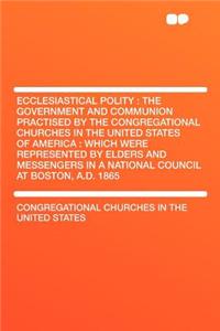 Ecclesiastical Polity : the Government and Communion Practised by the Congregational Churches in the United States of America : Which Were Represented by Elders and Messengers in a National Council at Boston, A.D. 1865