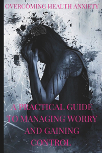 Overcoming Health Anxiety a Practical Guide to Managing Worry and Regaining Control