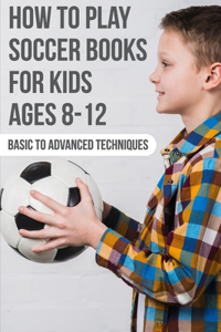 How To Play Soccer Books For Kids Ages 8-12 Basic To Advanced Techniques