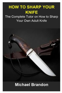 How To Sharp Your Knife: How To Sharp Your Knife: The Complete Tutor On How To Sharp Your Own Adult Knife