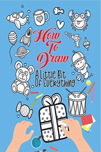 How To Draw A Little Bit Of Everything : A Fun Drawing And Activity Book For Kids For Toddlers Ages 4-8 Perfect Gift For Your Little Ones