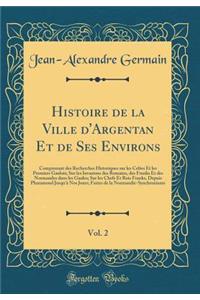 Histoire de la Ville d'Argentan Et de Ses Environs, Vol. 2: Comprenant des Recherches Historiques sur les Celtes Et les Premiers Gaulois; Sur les Invasions des Romains, des Franks Et des Normandes dans les Gaules; Sur les Chefs Et Rois Franks, Depu