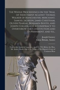 Whole Proceedings on the Trial of Indictment Against Thomas Walker of Manchester, Merchant, Samuel Jackson, James Cheetham, Oliver Pearsal, Benjamin Booth, and Joseph Collier, for a Conspiracy to Overthrow the Constitution and Government, and To...