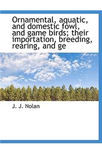 Ornamental, Aquatic, and Domestic Fowl, and Game Birds; Their Importation, Breeding, Rearing, and GE