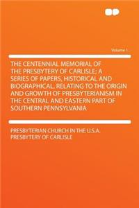 The Centennial Memorial of the Presbytery of Carlisle; A Series of Papers, Historical and Biographical, Relating to the Origin and Growth of Presbyterianism in the Central and Eastern Part of Southern Pennsylvania Volume 1