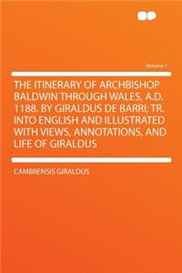The Itinerary of Archbishop Baldwin Through Wales, A.D. 1188. by Giraldus de Barri; Tr. Into English and Illustrated with Views, Annotations, and Life of Giraldus Volume 1
