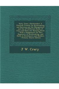Sixty Years a Brickmaker: A Practical Treatise on Brickmaking and Burning and the Management and Use of Different Kinds of Clays and Kilns for B