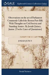 Observations on the Act of Parliament Commonly Called the Boston Port-Bill; With Thoughts on Civil Society and Standing Armies. by Josiah Quincy, Junior. [twelve Lines of Quotations]