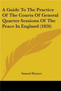 Guide To The Practice Of The Courts Of General Quarter Sessions Of The Peace In England (1826)