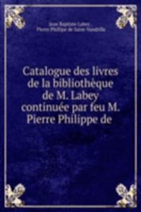 Catalogue des livres de la bibliotheque de M. Labey continuee par feu M. Pierre Philippe de .
