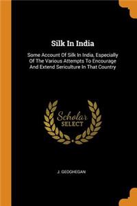 Silk in India: Some Account of Silk in India, Especially of the Various Attempts to Encourage and Extend Sericulture in That Country