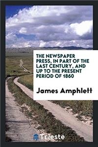 The Newspaper Press, in Part of the Last Century, and Up to the Present Period of 1860