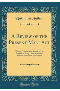 A Review of the Present Malt ACT: With a Comparative Sketch of the Former Malting Laws Addressed to Both Houses of Parliament (Classic Reprint)
