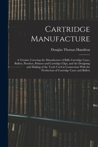 Cartridge Manufacture; a Treatise Covering the Manufacture of Rifle Cartridge Cases, Bullets, Powders, Primers and Cartridge Clips, and the Designing and Making of the Tools Used in Connection With the Production of Cartridge Cases and Bullets