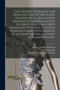 History of Roman Law From the Text of Ortolan's Histoire De La Législation Romaine Et Généralisation Du Droit (Edition of 1870) Translated With the Author's Permission and Supplemented by a Chronometrical Chart of Roman History
