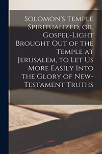 Solomon's Temple Spiritualized, or, Gospel-light Brought out of the Temple at Jerusalem, to let us More Easily Into the Glory of New-Testament Truths