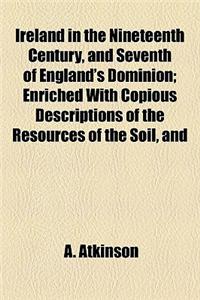 Ireland in the Nineteenth Century, and Seventh of England's Dominion; Enriched with Copious Descriptions of the Resources of the Soil, and