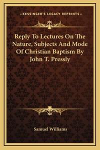 Reply To Lectures On The Nature, Subjects And Mode Of Christian Baptism By John T. Pressly