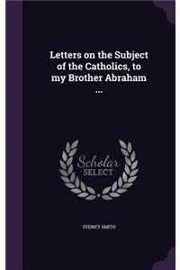 Letters on the Subject of the Catholics, to my Brother Abraham ...