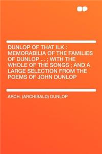 Dunlop of That Ilk: Memorabilia of the Families of Dunlop ...; With the Whole of the Songs; And a Large Selection from the Poems of John Dunlop