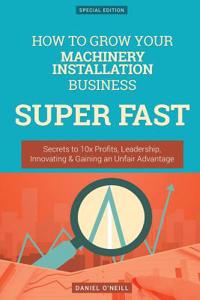 How to Grow Your Machinery Installation Business Super Fast: Secrets to 10x Profits, Leadership, Innovation & Gaining an Unfair Advantage: Secrets to 10x Profits, Leadership, Innovation & Gaining an Unfair Advantage