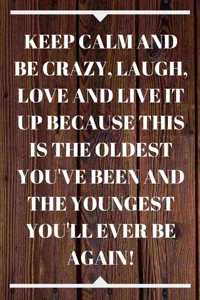 Keep Calm and Be Crazy, Laugh, Love and Live It Up Because This Is the Oldest You've Been and the Youngest You'll Ever Be Again!