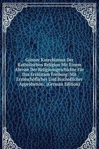 Grosser Katechismus Der Katholischen Religion Mit Einem Abrisse Der Religionsgeschichte Fur Das Erzbistum Freiburg: Mit Erzbischoflicher Und Bischoflicher Approbation . (German Edition)