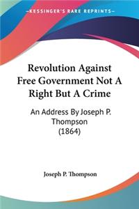Revolution Against Free Government Not A Right But A Crime