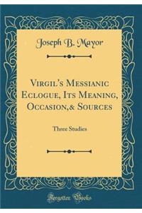 Virgil's Messianic Eclogue, Its Meaning, Occasion,& Sources: Three Studies (Classic Reprint)