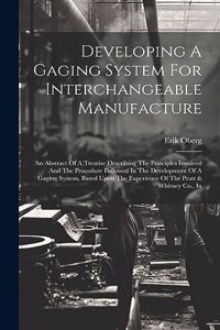 Developing A Gaging System For Interchangeable Manufacture: An Abstract Of A Treatise Describing The Principles Involved And The Procedure Followed In The Development Of A Gaging System, Based Upon The Experi