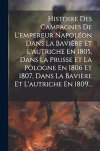 Histoire Des Campagnes De L'empereur Napoléon Dans La Bavière Et L'autriche En 1805, Dans La Prusse Et La Pologne En 1806 Et 1807, Dans La Bavière Et L'autriche En 1809...