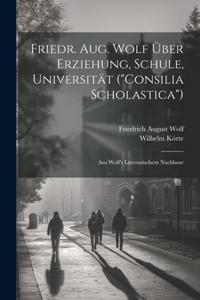 Friedr. Aug. Wolf Über Erziehung, Schule, Universität ("Consilia Scholastica"): Aus Wolf's Litterarischem Nachlasse